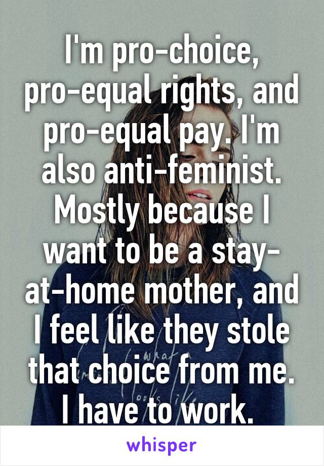 I'm pro-choice, pro-equal rights, and pro-equal pay. I'm also anti-feminist. Mostly because I want to be a stay- at-home mother, and I feel like they stole that choice from me. I have to work. 