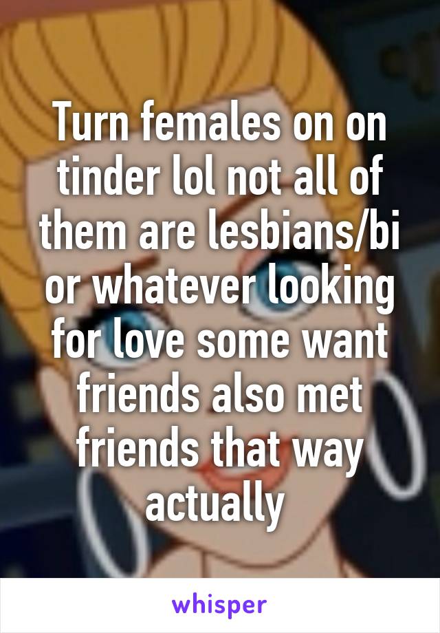 Turn females on on tinder lol not all of them are lesbians/bi or whatever looking for love some want friends also met friends that way actually 