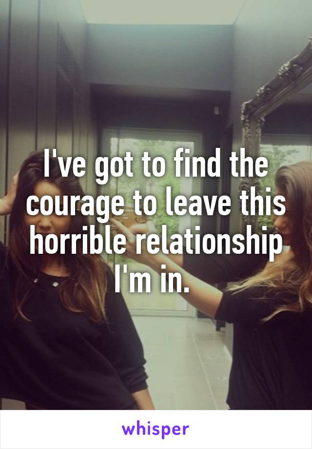 I've got to find the courage to leave this horrible relationship I'm in. 