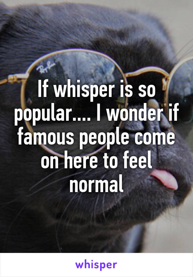 If whisper is so popular.... I wonder if famous people come on here to feel normal