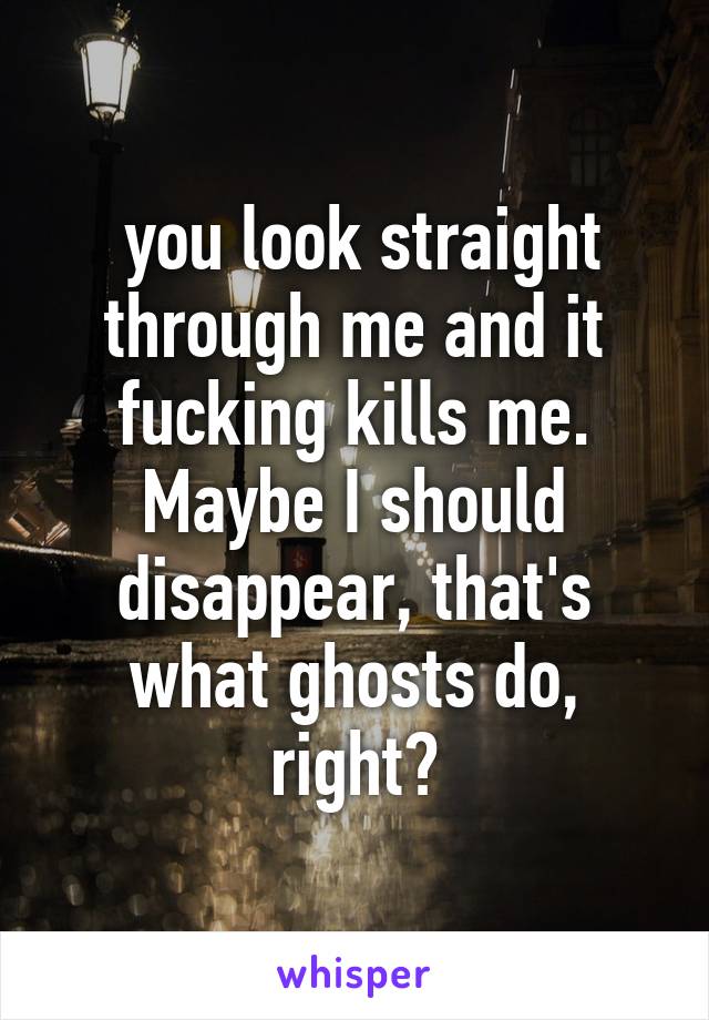  you look straight through me and it fucking kills me. Maybe I should disappear, that's what ghosts do, right?