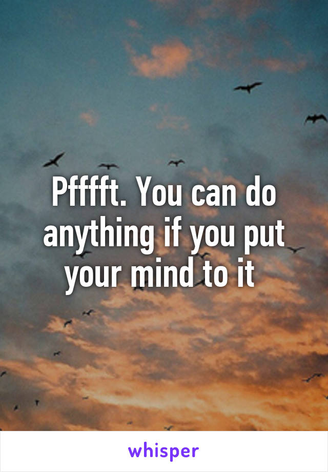 Pfffft. You can do anything if you put your mind to it 