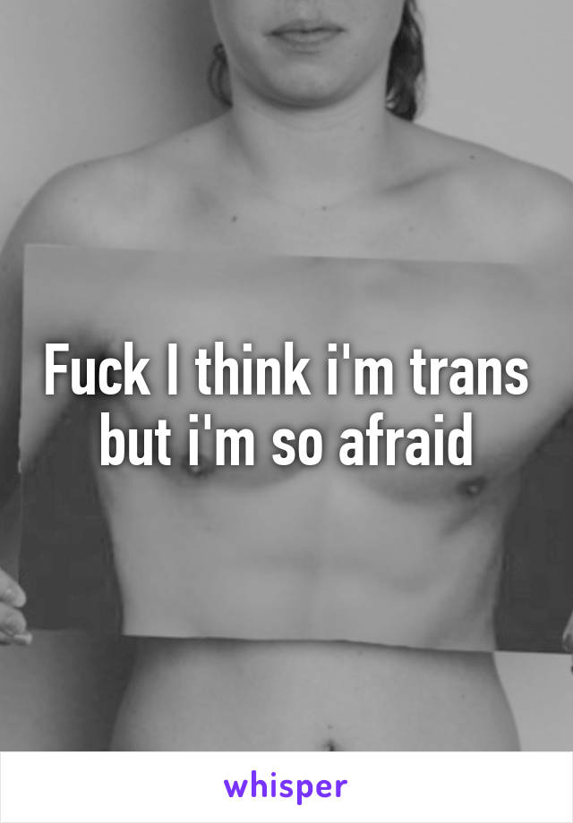 Fuck I think i'm trans but i'm so afraid