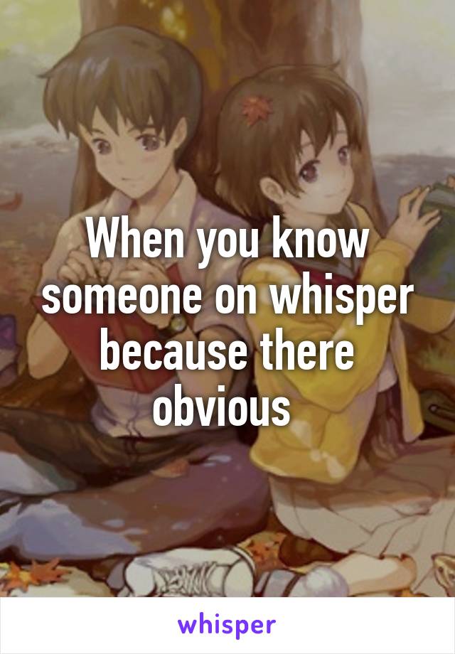 When you know someone on whisper because there obvious 