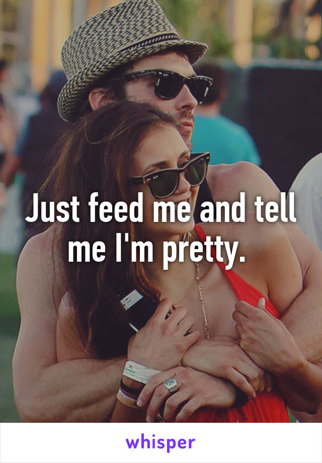 Just feed me and tell me I'm pretty. 