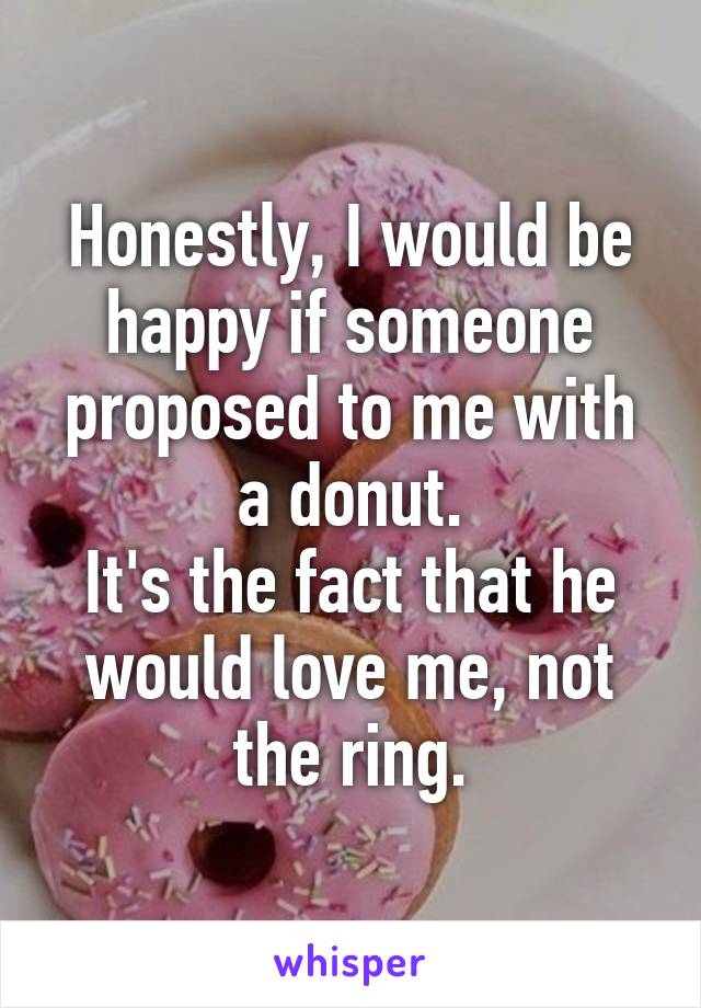 Honestly, I would be happy if someone proposed to me with a donut.
It's the fact that he would love me, not the ring.