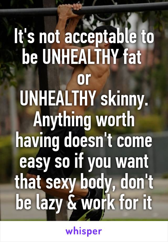 It's not acceptable to be UNHEALTHY fat 
or
 UNHEALTHY skinny. 
Anything worth having doesn't come easy so if you want that sexy body, don't be lazy & work for it