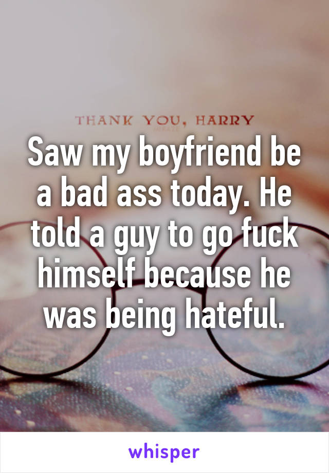 Saw my boyfriend be a bad ass today. He told a guy to go fuck himself because he was being hateful.