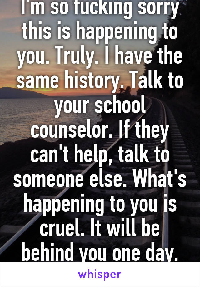 I'm so fucking sorry this is happening to you. Truly. I have the same history. Talk to your school counselor. If they can't help, talk to someone else. What's happening to you is cruel. It will be behind you one day. Be strong. 