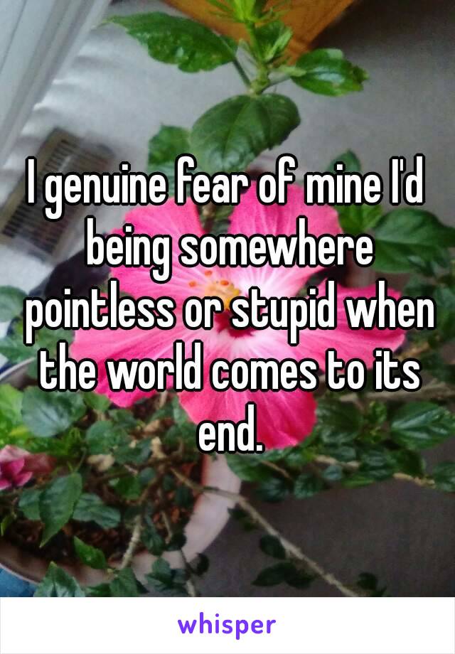 I genuine fear of mine I'd being somewhere pointless or stupid when the world comes to its end.