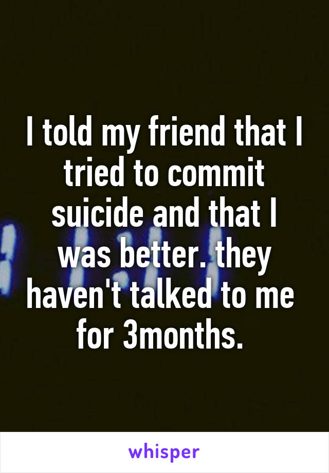 I told my friend that I tried to commit suicide and that I was better. they haven't talked to me  for 3months. 