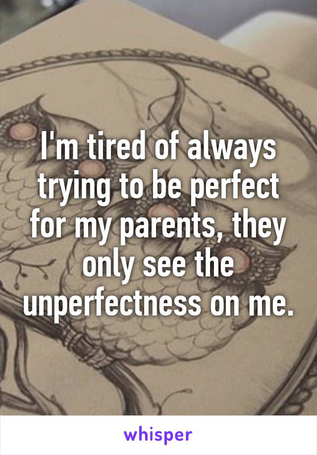 I'm tired of always trying to be perfect for my parents, they only see the unperfectness on me.