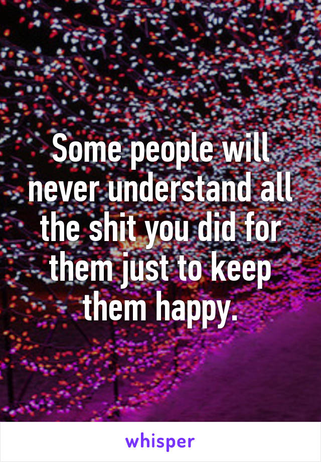 Some people will never understand all the shit you did for them just to keep them happy.