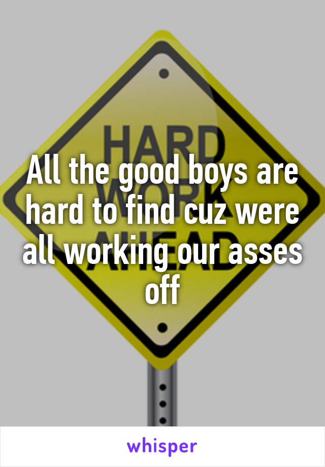 All the good boys are hard to find cuz were all working our asses off