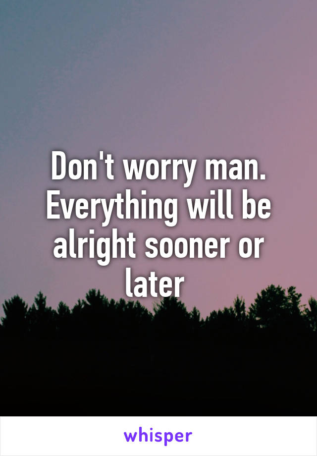 Don't worry man. Everything will be alright sooner or later 