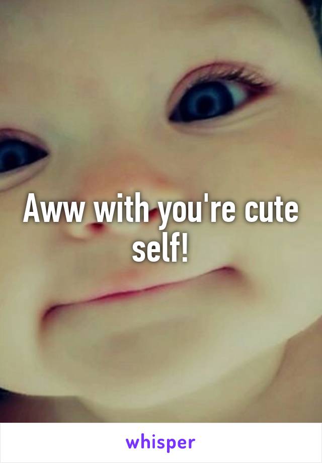 Aww with you're cute self!