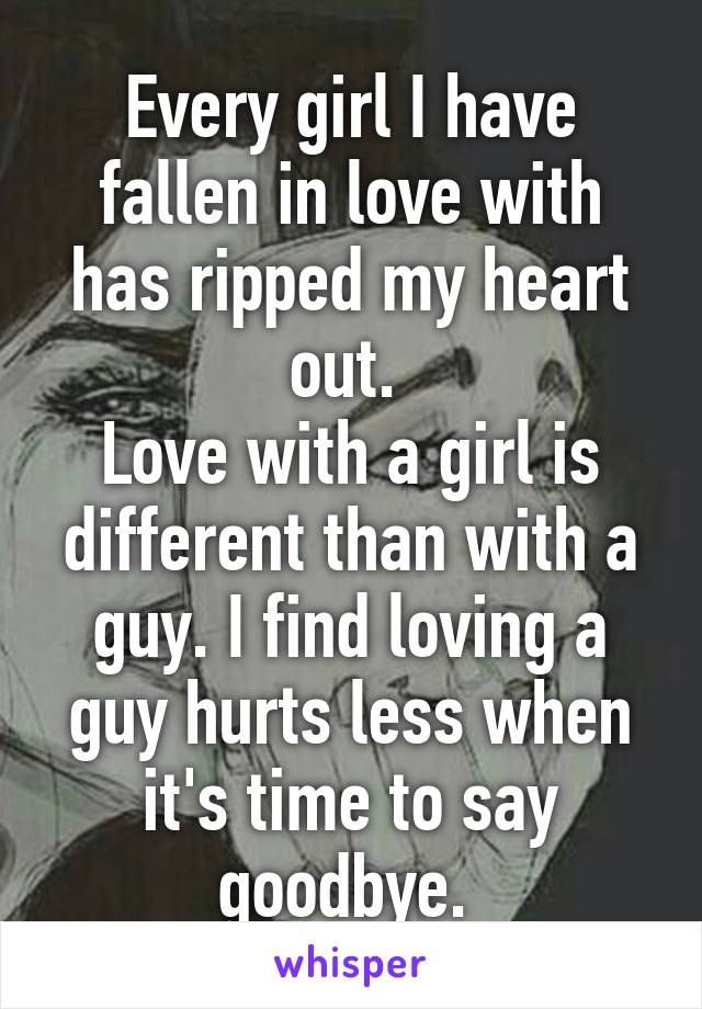 Every girl I have fallen in love with has ripped my heart out. 
Love with a girl is different than with a guy. I find loving a guy hurts less when it's time to say goodbye. 