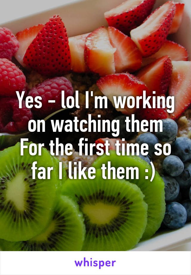 Yes - lol I'm working on watching them
For the first time so far I like them :) 