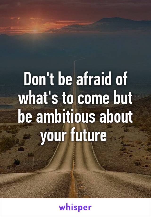 Don't be afraid of what's to come but be ambitious about your future 