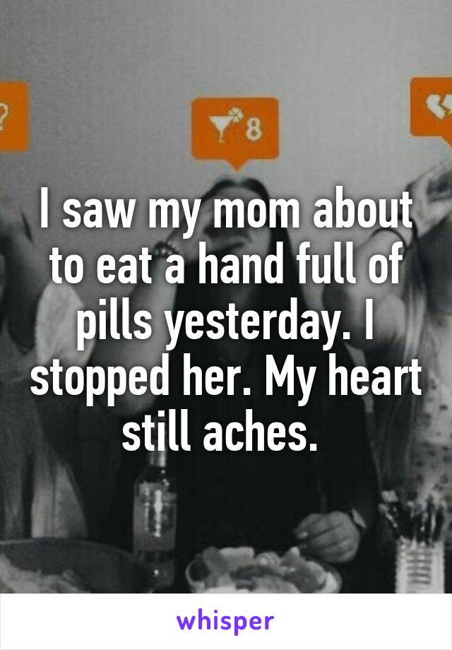 I saw my mom about to eat a hand full of pills yesterday. I stopped her. My heart still aches. 