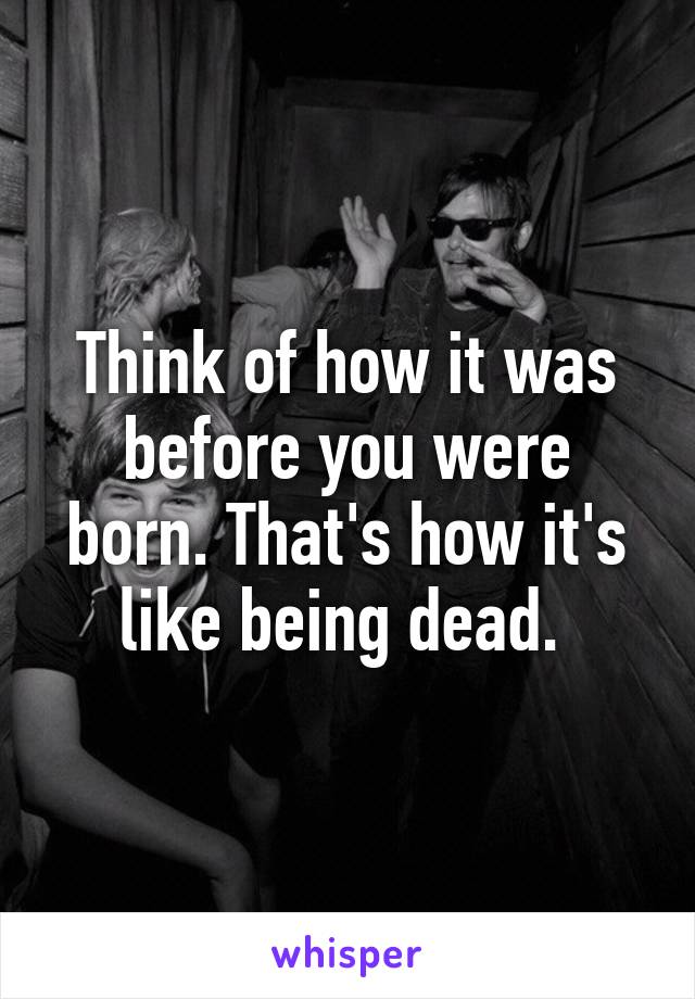 Think of how it was before you were born. That's how it's like being dead. 