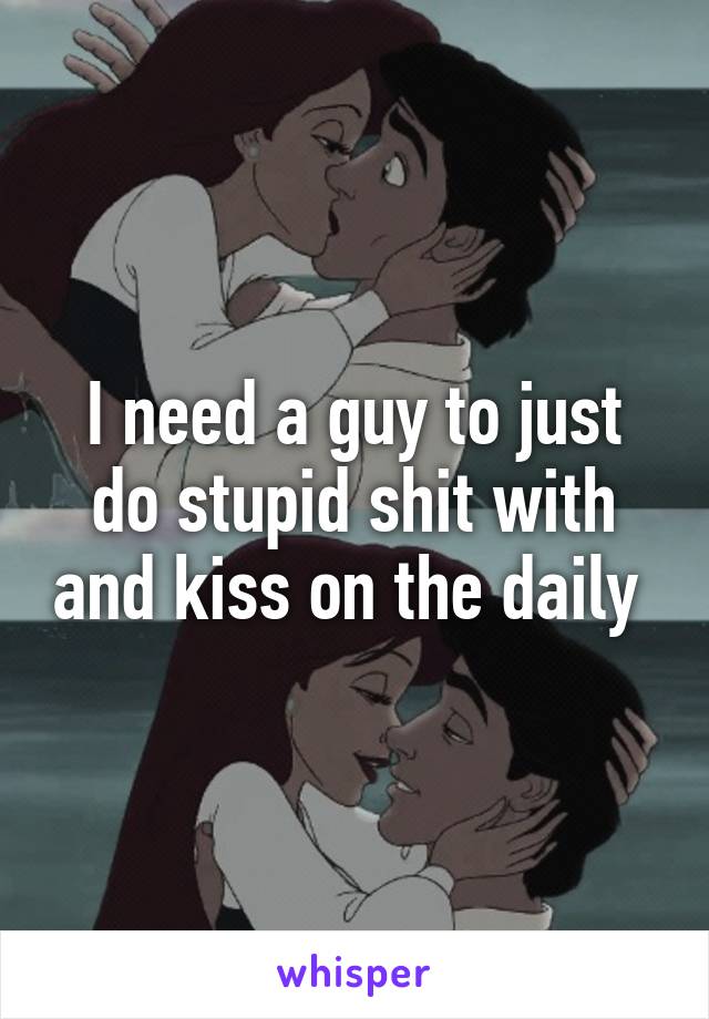 I need a guy to just do stupid shit with and kiss on the daily 