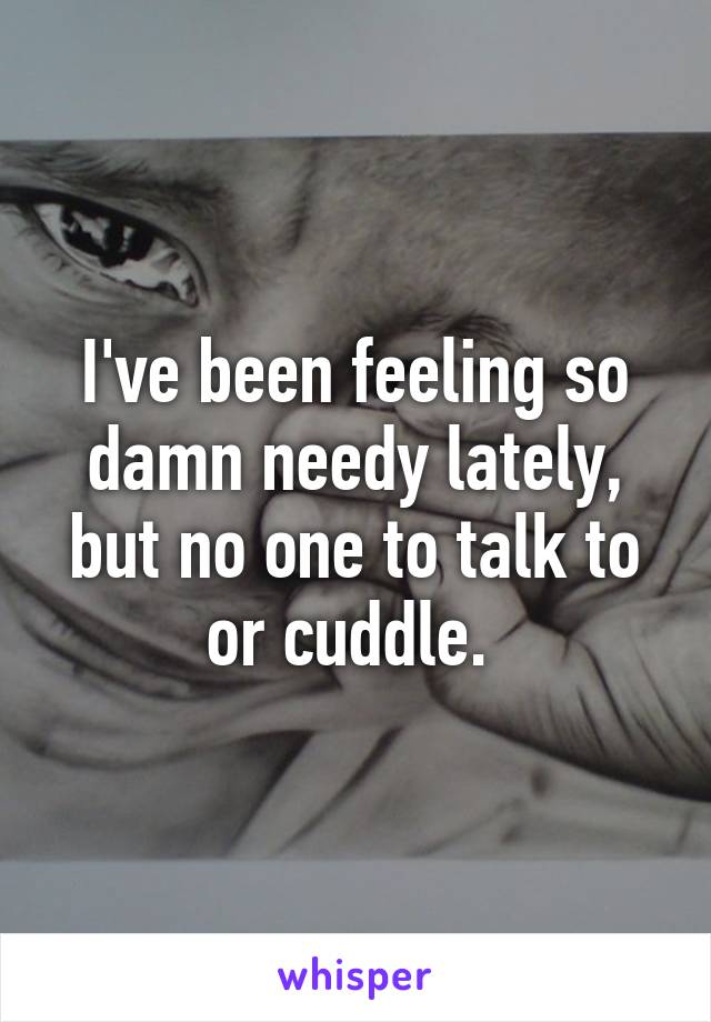 I've been feeling so damn needy lately, but no one to talk to or cuddle. 