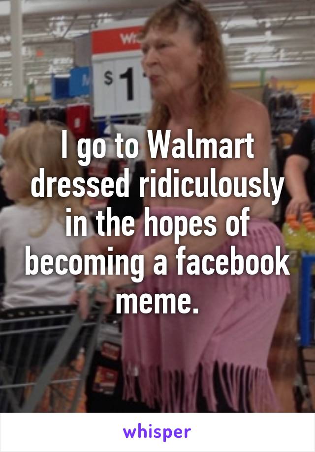 I go to Walmart dressed ridiculously in the hopes of becoming a facebook meme.