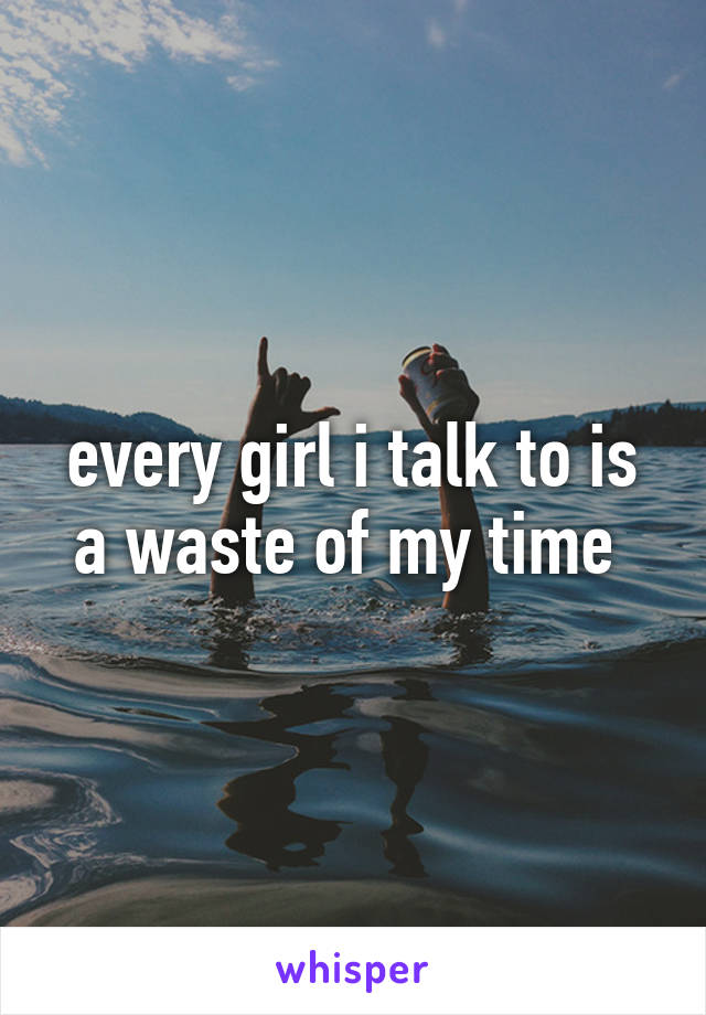 every girl i talk to is a waste of my time 