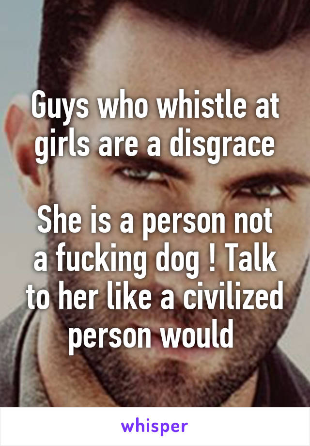 Guys who whistle at girls are a disgrace

She is a person not a fucking dog ! Talk to her like a civilized person would 