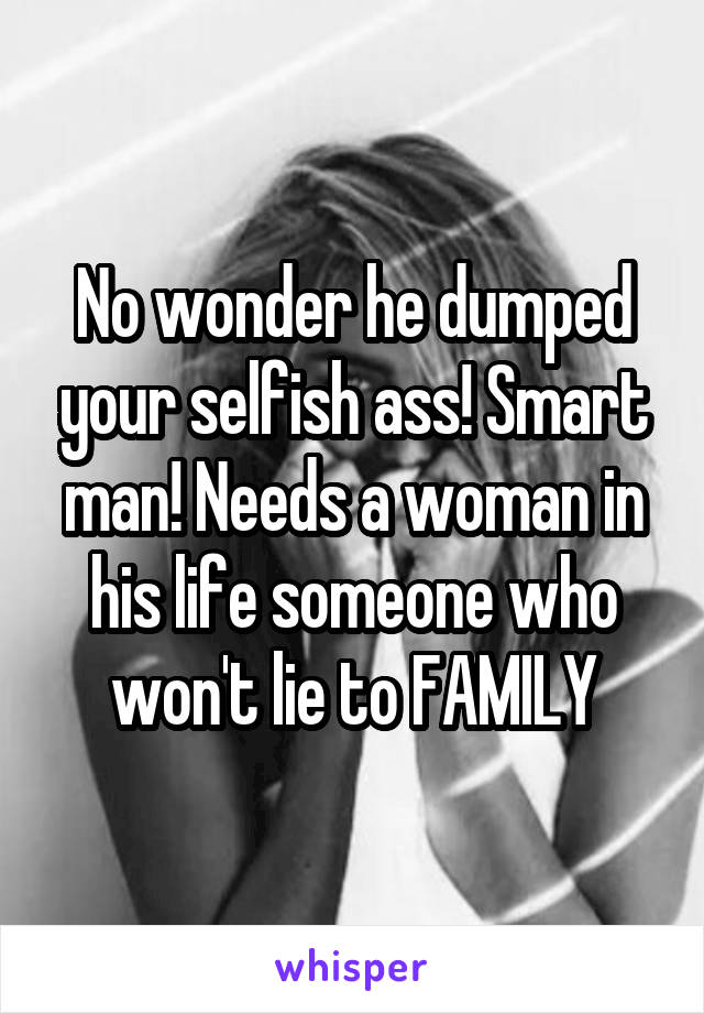 No wonder he dumped your selfish ass! Smart man! Needs a woman in his life someone who won't lie to FAMILY