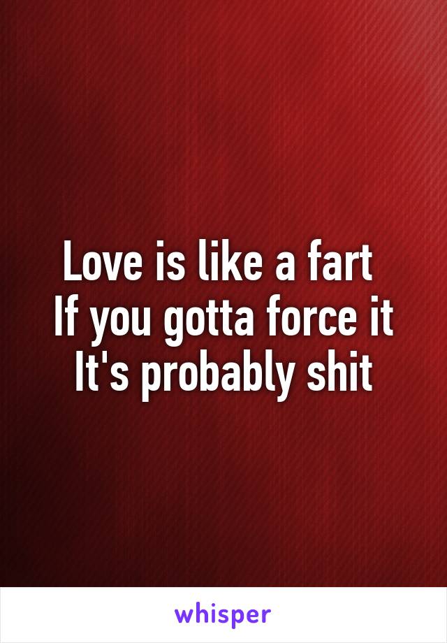 Love is like a fart 
If you gotta force it
It's probably shit