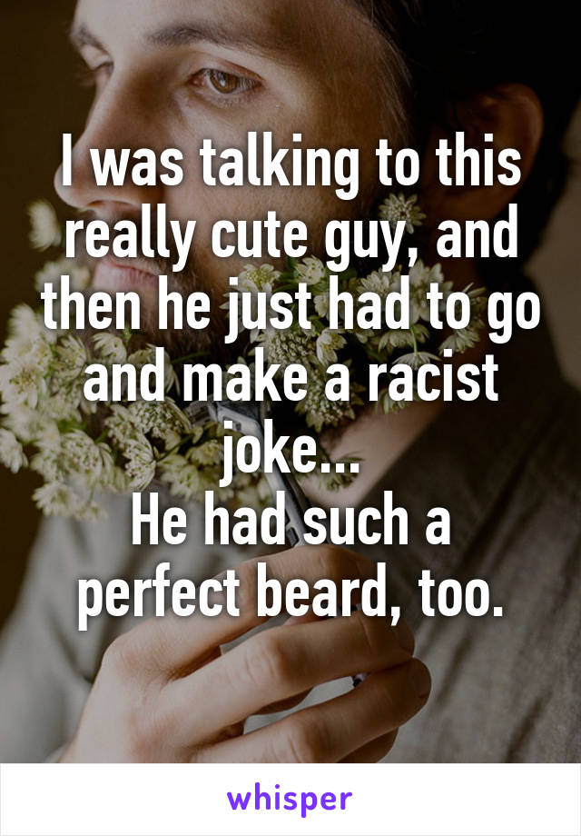 I was talking to this really cute guy, and then he just had to go and make a racist joke...
He had such a perfect beard, too.
