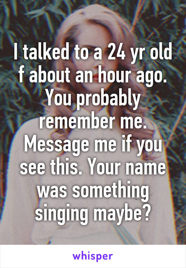 I talked to a 24 yr old f about an hour ago. You probably remember me. Message me if you see this. Your name was something singing maybe?