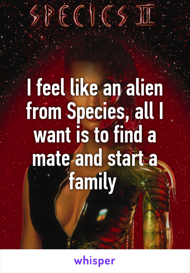 I feel like an alien from Species, all I want is to find a mate and start a family 