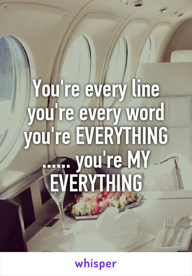 You're every line you're every word you're EVERYTHING ...... you're MY EVERYTHING