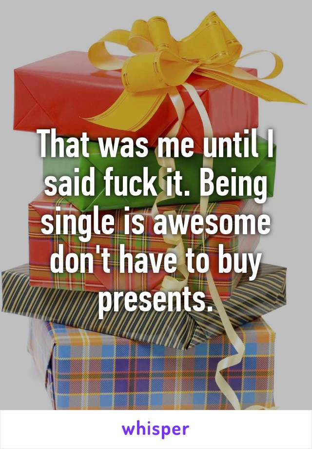 That was me until I said fuck it. Being single is awesome don't have to buy presents.