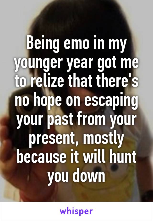 Being emo in my younger year got me to relize that there's no hope on escaping your past from your present, mostly because it will hunt you down