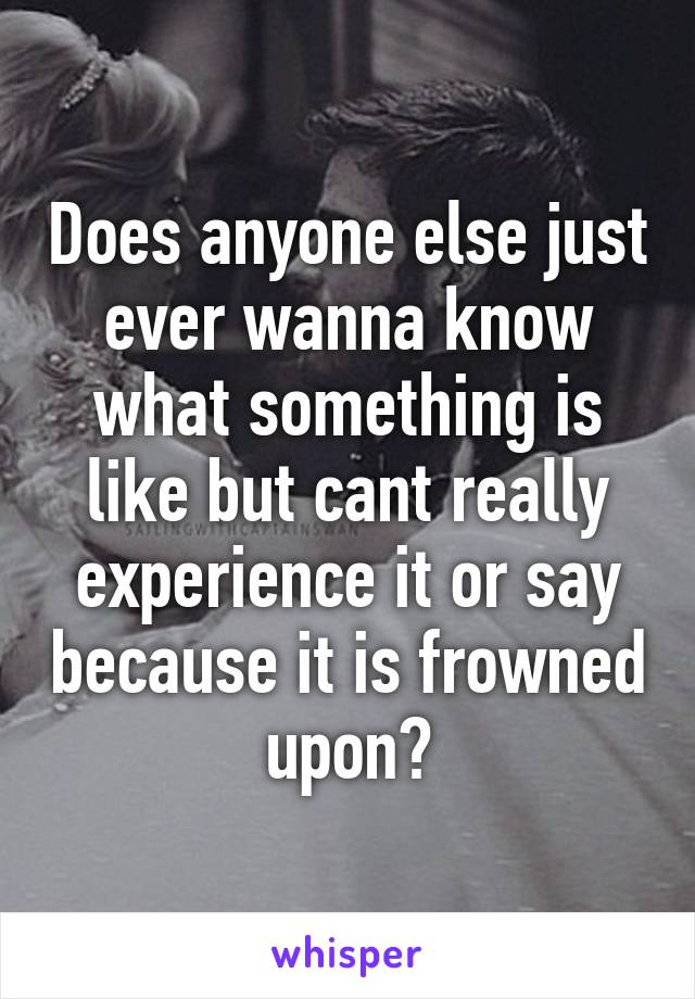 Does anyone else just ever wanna know what something is like but cant really experience it or say because it is frowned upon?