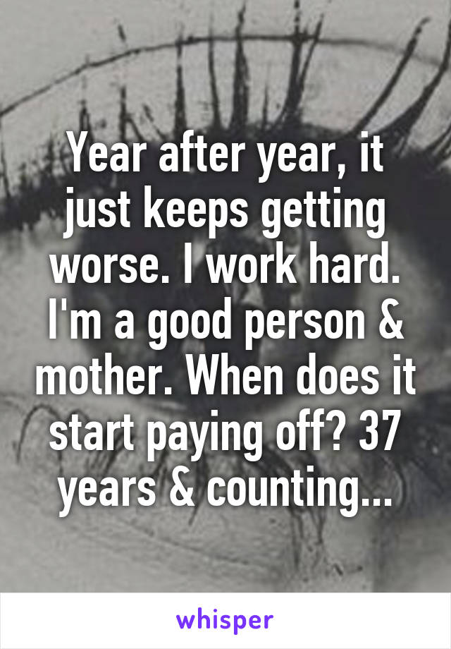 Year after year, it just keeps getting worse. I work hard. I'm a good person & mother. When does it start paying off? 37 years & counting...