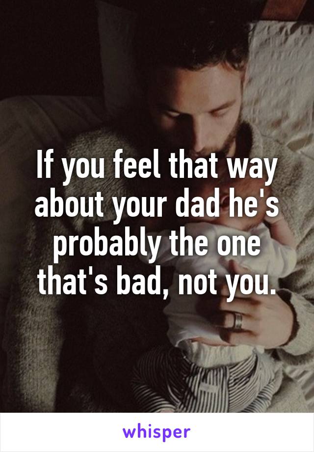 If you feel that way about your dad he's probably the one that's bad, not you.