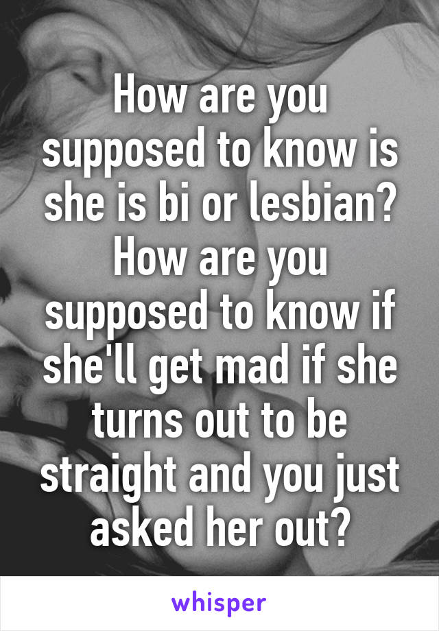 How are you supposed to know is she is bi or lesbian? How are you supposed to know if she'll get mad if she turns out to be straight and you just asked her out?