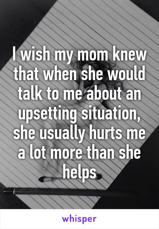 I wish my mom knew that when she would talk to me about an upsetting situation, she usually hurts me a lot more than she helps