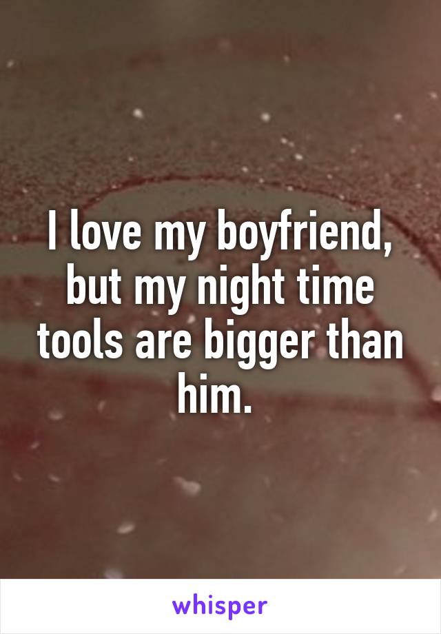 I love my boyfriend, but my night time tools are bigger than him. 