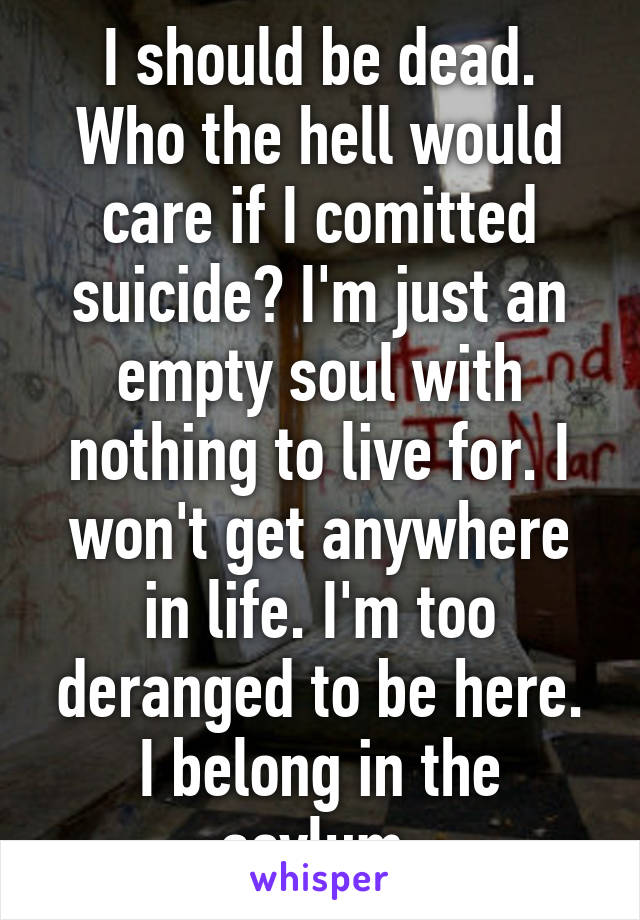 I should be dead. Who the hell would care if I comitted suicide? I'm just an empty soul with nothing to live for. I won't get anywhere in life. I'm too deranged to be here. I belong in the asylum.