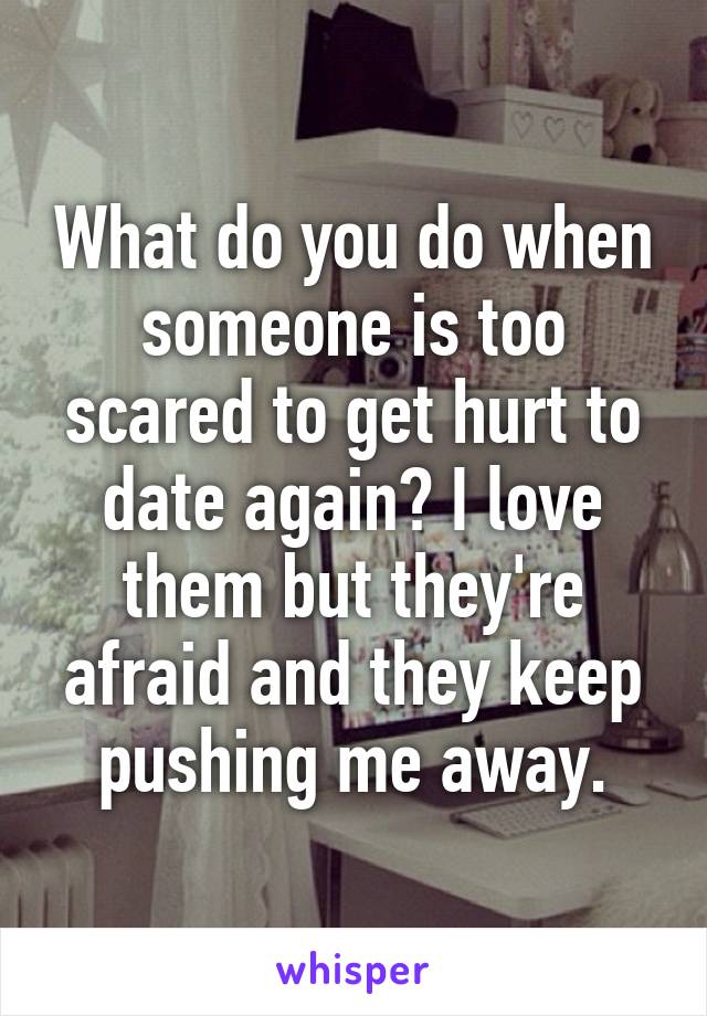 What do you do when someone is too scared to get hurt to date again? I love them but they're afraid and they keep pushing me away.