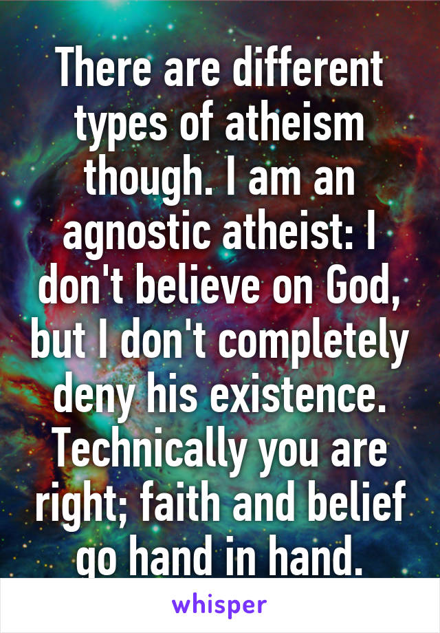 There are different types of atheism though. I am an agnostic atheist: I don't believe on God, but I don't completely deny his existence. Technically you are right; faith and belief go hand in hand.