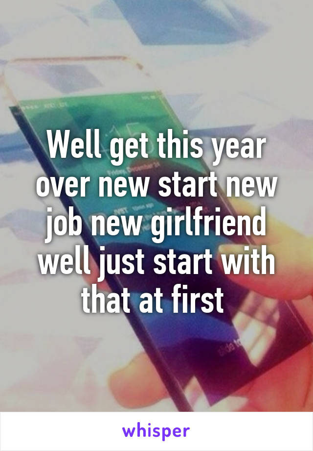 Well get this year over new start new job new girlfriend well just start with that at first 