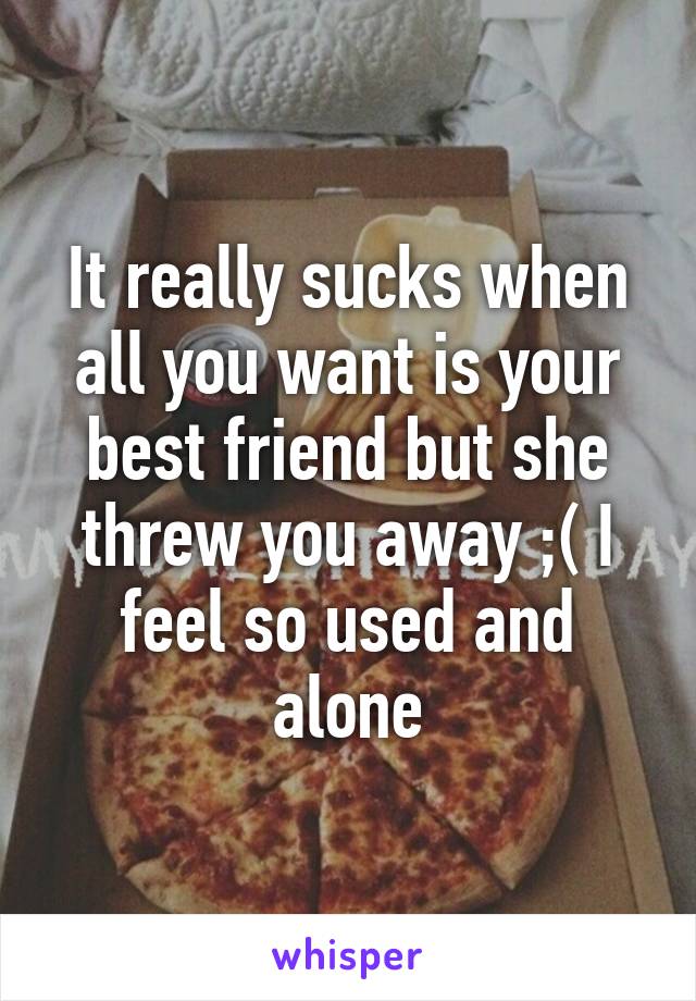 It really sucks when all you want is your best friend but she threw you away ;( I feel so used and alone