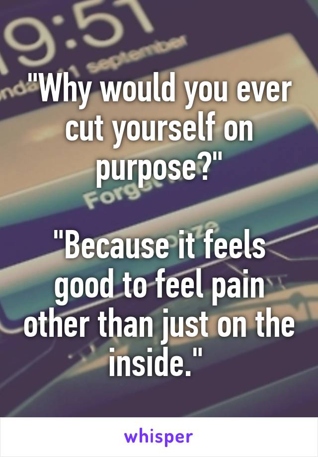 "Why would you ever cut yourself on purpose?"

"Because it feels good to feel pain other than just on the inside." 